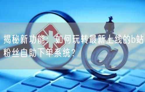 揭秘新功能：如何玩转最新上线的b站粉丝自助下单系统？