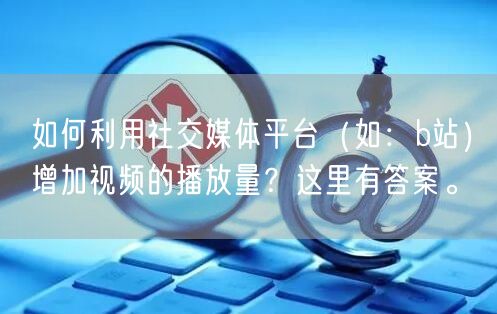 如何利用社交媒体平台（如：b站）增加视频的播放量？这里有答案。