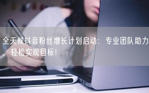 全天候抖音粉丝增长计划启动：专业团队助力，轻松实现目标！