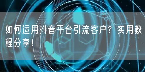 如何运用抖音平台引流客户？实用教程分享！