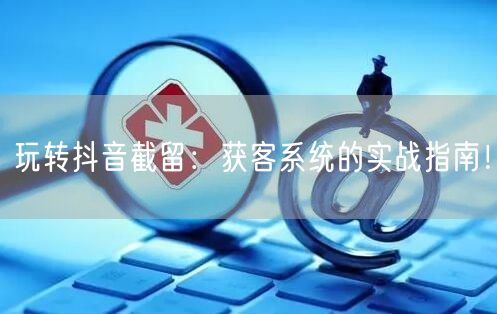 玩转抖音截留:获客系统的实战指南!