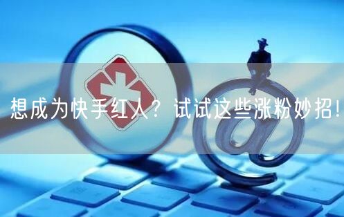 想成为快手红人？试试这些涨粉妙招！