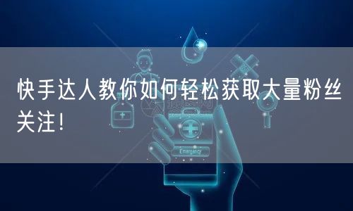 快手达人教你如何轻松获取大量粉丝关注！