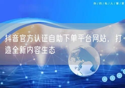 抖音官方认证自助下单平台网站，打造全新内容生态