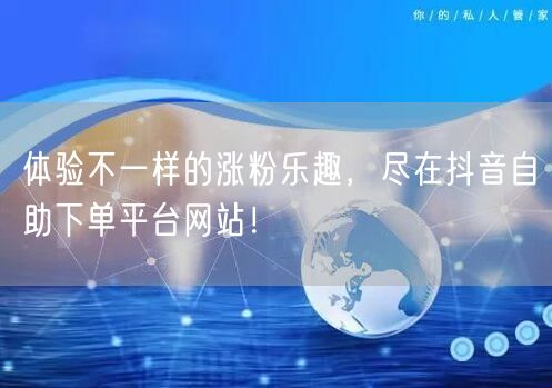 体验不一样的涨粉乐趣，尽在抖音自助下单平台网站！