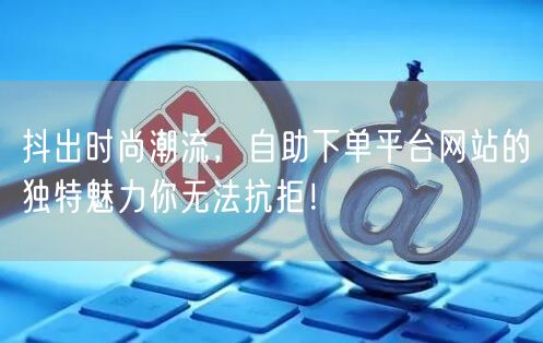 抖出时尚潮流，自助下单平台网站的独特魅力你无法抗拒！