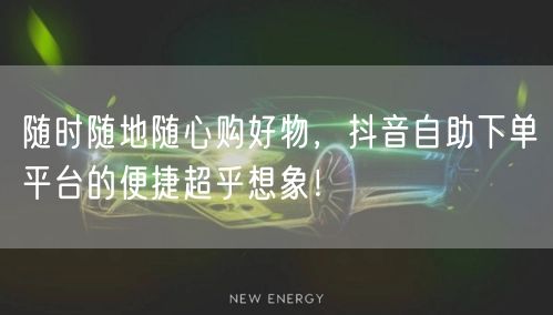 随时随地随心购好物，抖音自助下单平台的便捷超乎想象！