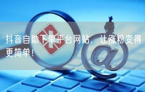 抖音自助下单平台网站，让涨粉变得更简单！