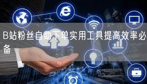 B站粉丝自助下单实用工具提高效率必备
