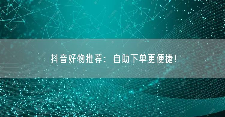 抖音好物推荐：自助下单更便捷！
