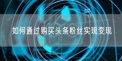 如何通过购买头条粉丝实现变现