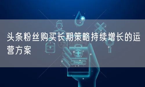 头条粉丝购买长期策略持续增长的运营方案