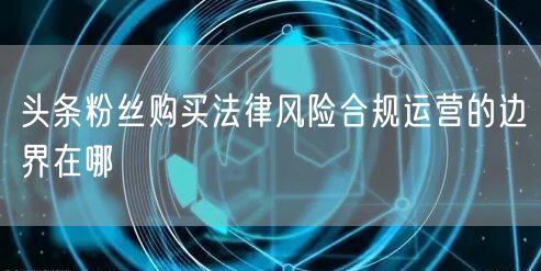 头条粉丝购买法律风险合规运营的边界在哪