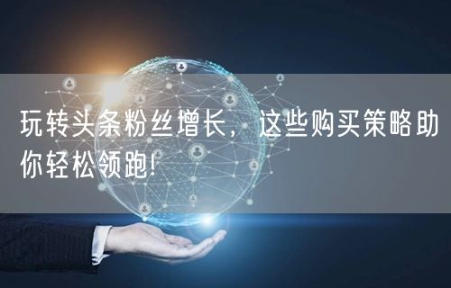 玩转头条粉丝增长，这些购买策略助你轻松领跑!
