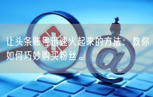 让头条账号迅速火起来的方法：教你如何巧妙购买粉丝。