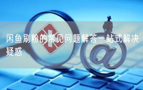 闲鱼刷粉的常见问题解答一站式解决疑惑