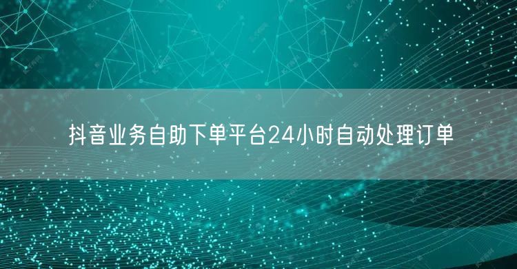 抖音业务自助下单平台24小时自动处理订单