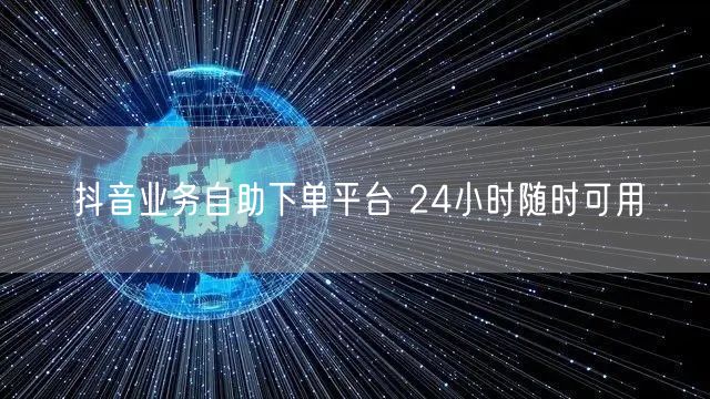 抖音业务自助下单平台 24小时随时可用