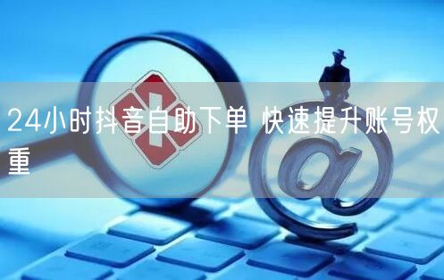 24小时抖音自助下单 快速提升账号权重
