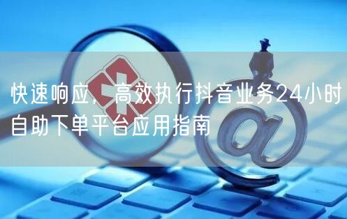 快速响应，高效执行抖音业务24小时自助下单平台应用指南