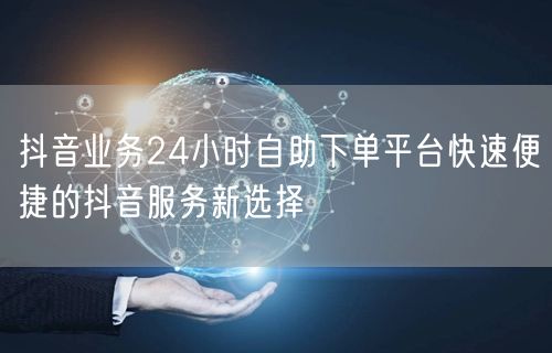 抖音业务24小时自助下单平台快速便捷的抖音服务新选择