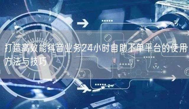 打造高效能抖音业务24小时自助下单平台的使用方法与技巧