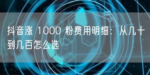 抖音涨 1000 粉费用明细：从几十到几百怎么选